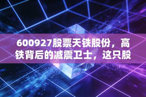 600927股票天铁股份,高铁背后的减震卫士,这只股能否穿越周期?