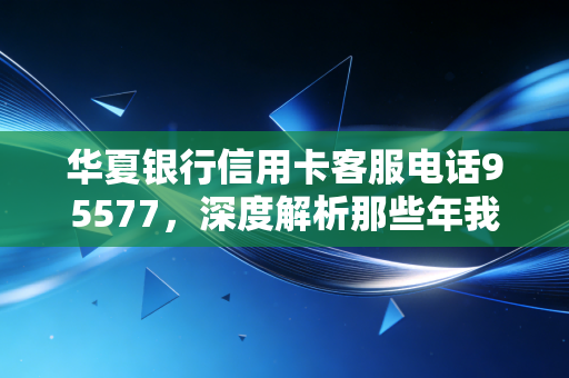 华夏银行信用卡客服电话95577,深度解析那些年我们与客服的爱恨情仇