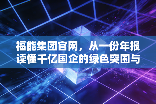 福能集团官网,从一份年报读懂千亿国企的绿色突围与民生温度