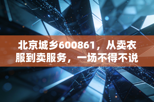 北京城乡600861,从卖衣服到卖服务,一场不得不说的国企转型大戏