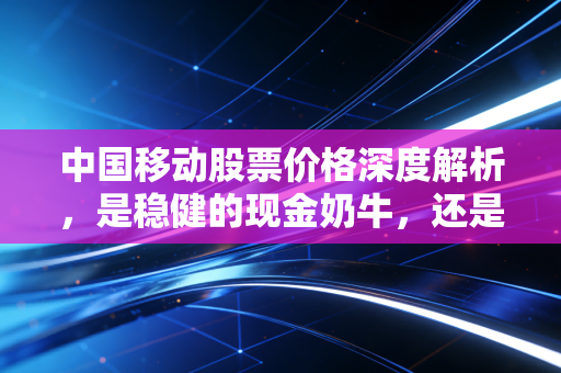中国移动股票价格深度解析，是稳健的现金奶牛，还是被低估的数字巨擘？