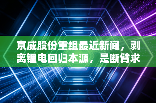 京威股份重组最近新闻，剥离锂电回归本源，是断臂求生还是王者归来？