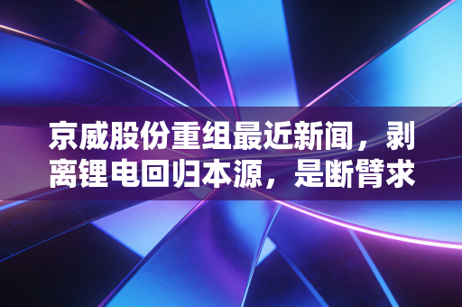 京威股份重组最近新闻，剥离锂电回归本源，是断臂求生还是王者归来？