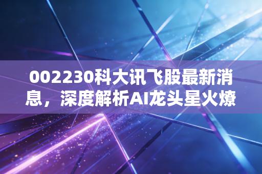 002230科大讯飞股最新消息,深度解析AI龙头星火燎原背后的机遇与挑战,这只股还能上车吗?