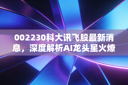 002230科大讯飞股最新消息,深度解析AI龙头星火燎原背后的机遇与挑战,这只股还能上车吗?