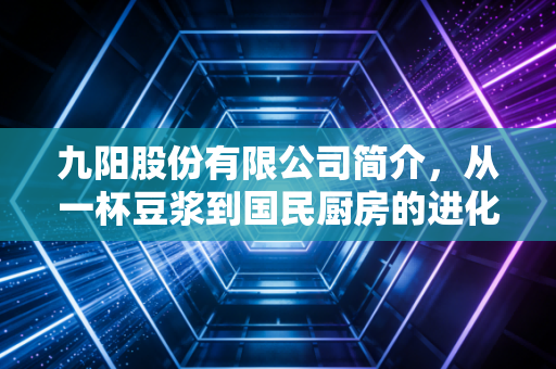 九阳股份有限公司简介,从一杯豆浆到国民厨房的进化论