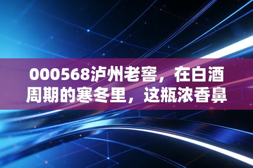 000568泸州老窖,在白酒周期的寒冬里,这瓶浓香鼻祖还能香多久?