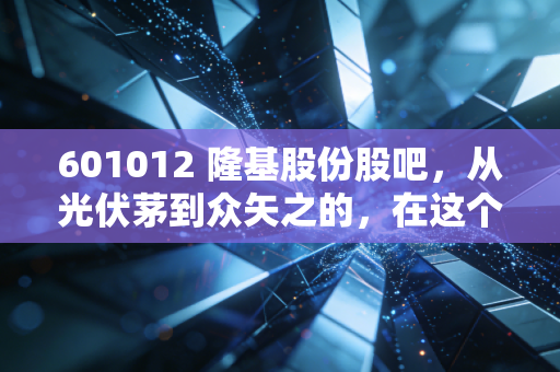 601012 隆基股份股吧,从光伏茅到众矢之的,在这个寒冬里我们该如何自处?