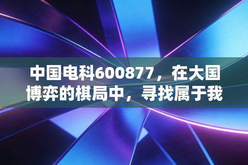 中国电科600877,在大国博弈的棋局中,寻找属于我们的那份确定性