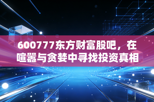 600777东方财富股吧,在喧嚣与贪婪中寻找投资真相,散户的狂欢与悲歌