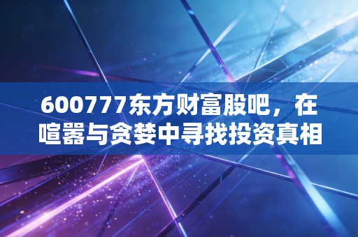 600777东方财富股吧,在喧嚣与贪婪中寻找投资真相,散户的狂欢与悲歌