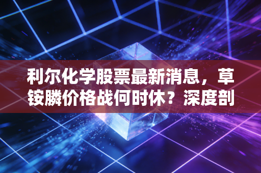 利尔化学股票最新消息,草铵膦价格战何时休?深度剖析这只农药龙头的至暗时刻与未来转机