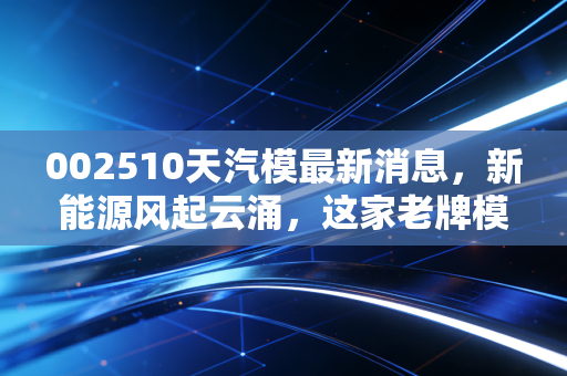 002510天汽模最新消息,新能源风起云涌,这家老牌模具厂能否借势突围?