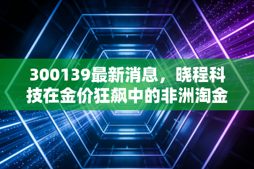 300139最新消息,晓程科技在金价狂飙中的非洲淘金梦,是暴富机会还是高风险博弈?