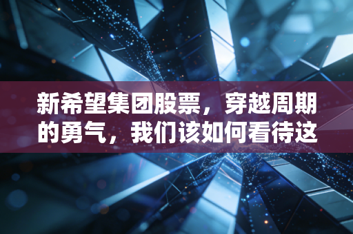 新希望集团股票,穿越周期的勇气,我们该如何看待这只农业巨头的未来?