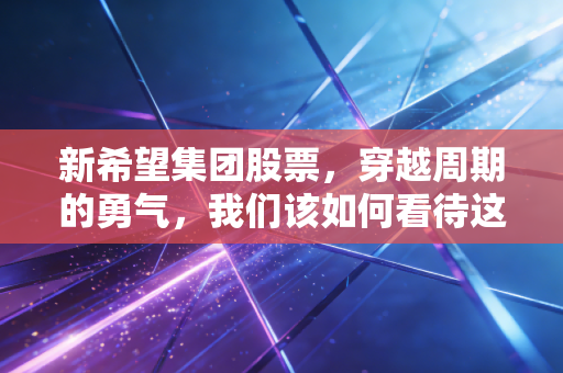 新希望集团股票,穿越周期的勇气,我们该如何看待这只农业巨头的未来?