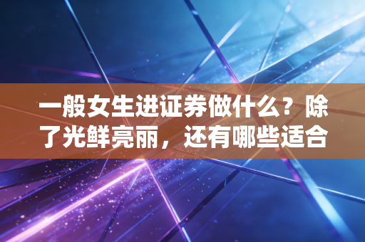 一般女生进证券做什么?除了光鲜亮丽,还有哪些适合女生的神仙岗位?
