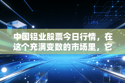 中国铝业股票今日行情,在这个充满变数的市场里,它还能成为你的压舱石吗?