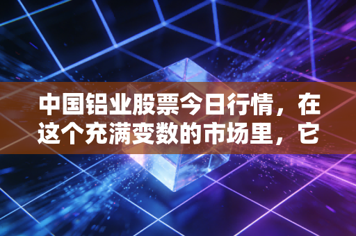 中国铝业股票今日行情,在这个充满变数的市场里,它还能成为你的压舱石吗?