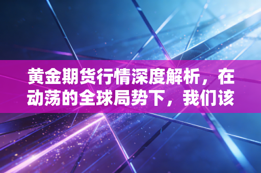 黄金期货行情深度解析,在动荡的全球局势下,我们该如何看待这波疯狂的石头?