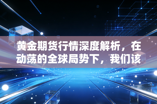 黄金期货行情深度解析,在动荡的全球局势下,我们该如何看待这波疯狂的石头?