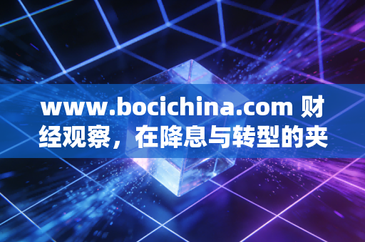 www.bocichina.com 财经观察,在降息与转型的夹缝中,我们该如何重新定义财富安全感?