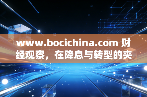 www.bocichina.com 财经观察,在降息与转型的夹缝中,我们该如何重新定义财富安全感?