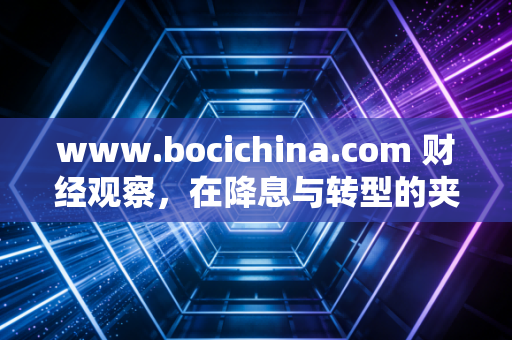 www.bocichina.com 财经观察,在降息与转型的夹缝中,我们该如何重新定义财富安全感?