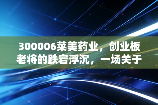 300006莱美药业,创业板老将的跌宕浮沉,一场关于生存与重生的现实大戏
