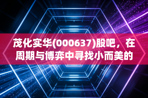 茂化实华(000637)股吧,在周期与博弈中寻找小而美的确定性