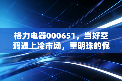 格力电器000651,当好空调遇上冷市场,董明珠的倔强还能撑多久?