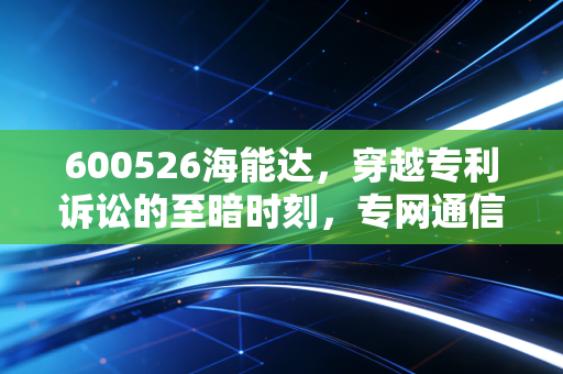 600526海能达，穿越专利诉讼的至暗时刻，专网通信龙头的涅槃重生之路