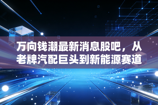 万向钱潮最新消息股吧,从老牌汽配巨头到新能源赛道,这只股还能拿吗?