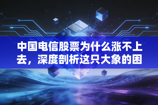 中国电信股票为什么涨不上去，深度剖析这只大象的困局与机遇