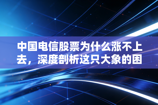 中国电信股票为什么涨不上去，深度剖析这只大象的困局与机遇