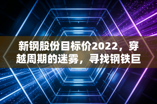 新钢股份目标价2022,穿越周期的迷雾,寻找钢铁巨头的安全垫