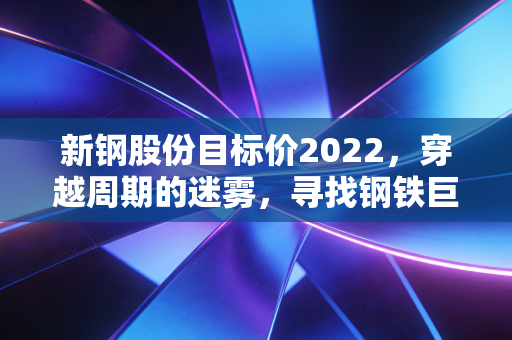 新钢股份目标价2022,穿越周期的迷雾,寻找钢铁巨头的安全垫