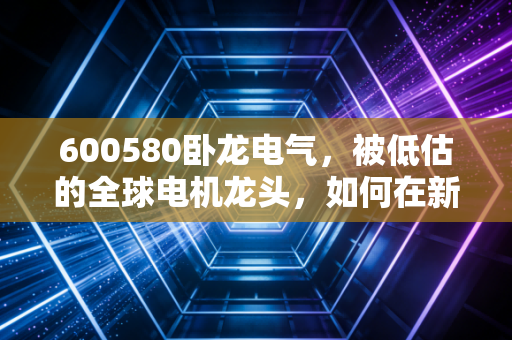 600580卧龙电气,被低估的全球电机龙头,如何在新能源浪潮中静水流深?