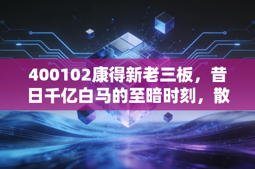 400102康得新老三板,昔日千亿白马的至暗时刻,散户在废墟之上的守望与反思