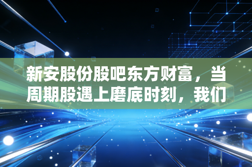新安股份股吧东方财富,当周期股遇上磨底时刻,我们该如何在股吧的喧嚣中保持清醒?
