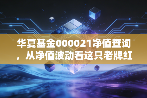 华夏基金000021净值查询,从净值波动看这只老牌红利基金的攻守之道