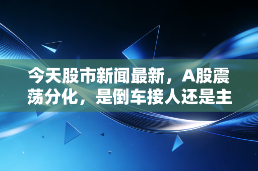 今天股市新闻最新，A股震荡分化，是倒车接人还是主力出货？深度复盘与散户生存指南