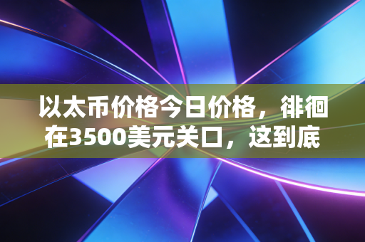 以太币价格今日价格,徘徊在3500美元关口,这到底是数字黄金的崛起还是泡沫的前夜?