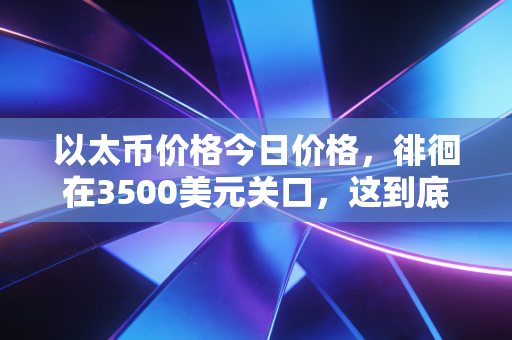 以太币价格今日价格,徘徊在3500美元关口,这到底是数字黄金的崛起还是泡沫的前夜?