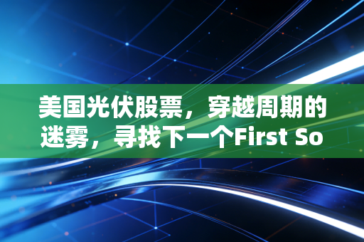 美国光伏股票,穿越周期的迷雾,寻找下一个First Solar