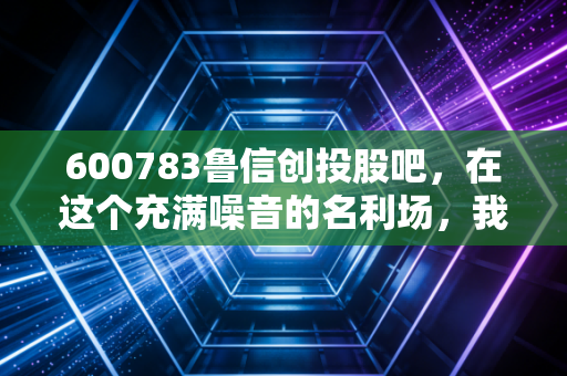 600783鲁信创投股吧,在这个充满噪音的名利场,我们该如何寻找真正的价值?