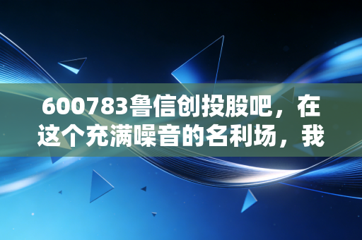 600783鲁信创投股吧,在这个充满噪音的名利场,我们该如何寻找真正的价值?