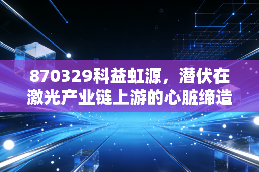 870329科益虹源，潜伏在激光产业链上游的心脏缔造者，国产替代的硬核担当