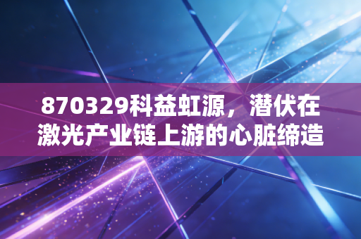 870329科益虹源，潜伏在激光产业链上游的心脏缔造者，国产替代的硬核担当