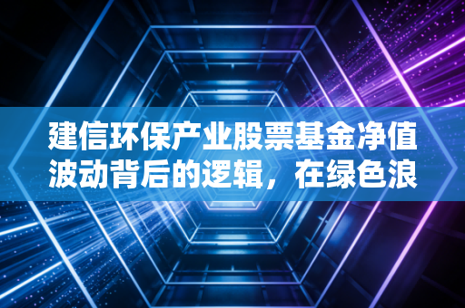 建信环保产业股票基金净值波动背后的逻辑,在绿色浪潮中寻找投资的定力